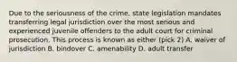 Due to the seriousness of the crime, state legislation mandates transferring legal jurisdiction over the most serious and experienced juvenile offenders to the adult court for criminal prosecution. This process is known as either (pick 2) A. waiver of jurisdiction B. bindover C. amenability D. adult transfer