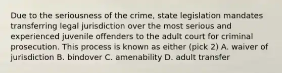 Due to the seriousness of the crime, state legislation mandates transferring legal jurisdiction over the most serious and experienced juvenile offenders to the adult court for criminal prosecution. This process is known as either (pick 2) A. waiver of jurisdiction B. bindover C. amenability D. adult transfer