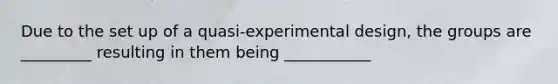 Due to the set up of a quasi-experimental design, the groups are _________ resulting in them being ___________