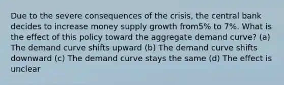 Due to the severe consequences of the crisis, the central bank decides to increase money supply growth from5% to 7%. What is the effect of this policy toward the aggregate demand curve? (a) The demand curve shifts upward (b) The demand curve shifts downward (c) The demand curve stays the same (d) The effect is unclear