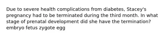 Due to severe health complications from diabetes, Stacey's pregnancy had to be terminated during the third month. In what stage of prenatal development did she have the termination? embryo fetus zygote egg