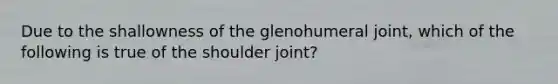 Due to the shallowness of the glenohumeral joint, which of the following is true of the shoulder joint?