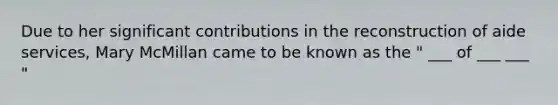 Due to her significant contributions in the reconstruction of aide services, Mary McMillan came to be known as the " ___ of ___ ___ "