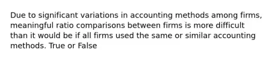 Due to significant variations in accounting methods among firms, meaningful ratio comparisons between firms is more difficult than it would be if all firms used the same or similar accounting methods. True or False