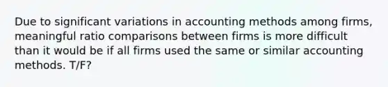 Due to significant variations in accounting methods among firms, meaningful ratio comparisons between firms is more difficult than it would be if all firms used the same or similar accounting methods. T/F?