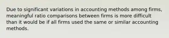 Due to significant variations in accounting methods among firms, meaningful ratio comparisons between firms is more difficult than it would be if all firms used the same or similar accounting methods.