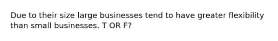 Due to their size large businesses tend to have greater flexibility than small businesses. T OR F?