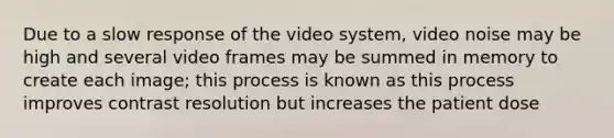 Due to a slow response of the video system, video noise may be high and several video frames may be summed in memory to create each image; this process is known as this process improves contrast resolution but increases the patient dose