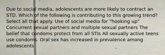 Due to social media, adolescents are more likely to contract an STD. Which of the following is contributing to this growing trend? Select all that apply. Use of social media for "hooking up" Concurrent sexual partners and multiple sexual partners The belief that condoms protect from all STIs All sexually active teens use condoms. Oral sex has increased in prevalence among adolescents