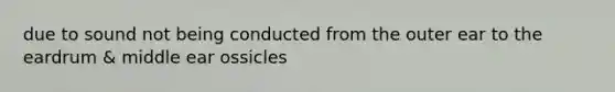 due to sound not being conducted from the outer ear to the eardrum & middle ear ossicles