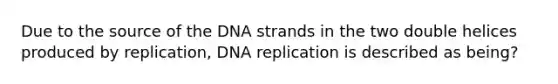 Due to the source of the DNA strands in the two double helices produced by replication, DNA replication is described as being?