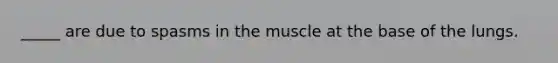 _____ are due to spasms in the muscle at the base of the lungs.