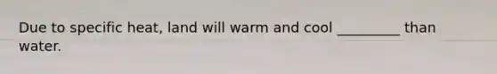 Due to specific heat, land will warm and cool _________ than water.