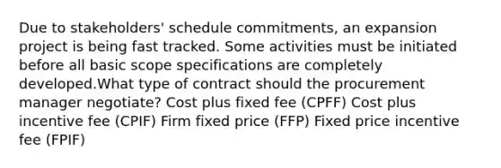 Due to stakeholders' schedule commitments, an expansion project is being fast tracked. Some activities must be initiated before all basic scope specifications are completely developed.What type of contract should the procurement manager negotiate? Cost plus fixed fee (CPFF) Cost plus incentive fee (CPIF) Firm fixed price (FFP) Fixed price incentive fee (FPIF)