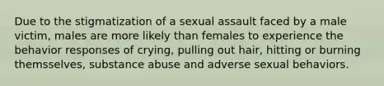 Due to the stigmatization of a sexual assault faced by a male victim, males are more likely than females to experience the behavior responses of crying, pulling out hair, hitting or burning themsselves, substance abuse and adverse sexual behaviors.