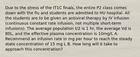 Due to the stress of the IT1C finals, the entire P2 class comes down with the flu and students are admitted to HU hospital. All the students are to be given an antiviral therapy by IV infusion (continuous constant rate infusion, not multiple short-term infusions). The average population t/2 is 1 hr, the average Vd is 80L, and the effective plasma concentration is 10mg/L A. Recommend an infusion rate in mg per hour to reach the steady state concentration of 15 mg L B. How long will it take to approach this concentration?