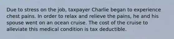 Due to stress on the job, taxpayer Charlie began to experience chest pains. In order to relax and relieve the pains, he and his spouse went on an ocean cruise. The cost of the cruise to alleviate this medical condition is tax deductible.