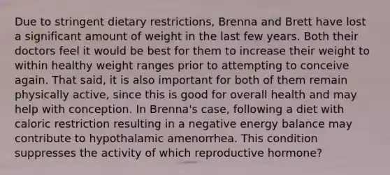 Due to stringent dietary restrictions, Brenna and Brett have lost a significant amount of weight in the last few years. Both their doctors feel it would be best for them to increase their weight to within healthy weight ranges prior to attempting to conceive again. That said, it is also important for both of them remain physically active, since this is good for overall health and may help with conception. In Brenna's case, following a diet with caloric restriction resulting in a negative energy balance may contribute to hypothalamic amenorrhea. This condition suppresses the activity of which reproductive hormone?