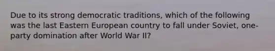 Due to its strong democratic traditions, which of the following was the last Eastern European country to fall under Soviet, one-party domination after World War II?