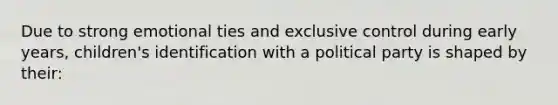 Due to strong emotional ties and exclusive control during early years, children's identification with a political party is shaped by their: