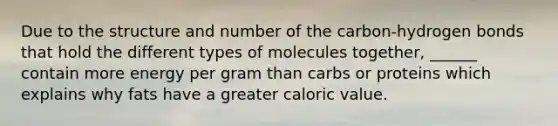 Due to the structure and number of the carbon-hydrogen bonds that hold the different types of molecules together, ______ contain more energy per gram than carbs or proteins which explains why fats have a greater caloric value.