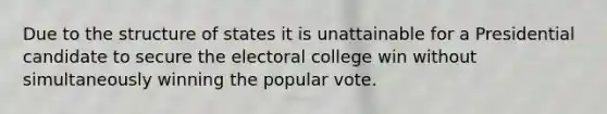 Due to the structure of states it is unattainable for a Presidential candidate to secure the electoral college win without simultaneously winning the popular vote.