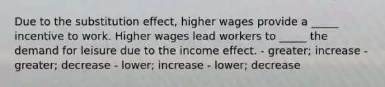 Due to the substitution effect, higher wages provide a _____ incentive to work. Higher wages lead workers to _____ the demand for leisure due to the income effect. - greater; increase - greater; decrease - lower; increase - lower; decrease