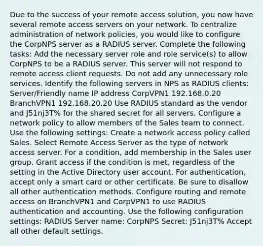 Due to the success of your remote access solution, you now have several remote access servers on your network. To centralize administration of network policies, you would like to configure the CorpNPS server as a RADIUS server. Complete the following tasks: Add the necessary server role and role service(s) to allow CorpNPS to be a RADIUS server. This server will not respond to remote access client requests. Do not add any unnecessary role services. Identify the following servers in NPS as RADIUS clients: Server/Friendly name IP address CorpVPN1 192.168.0.20 BranchVPN1 192.168.20.20 Use RADIUS standard as the vendor and J51nj3T% for the shared secret for all servers. Configure a network policy to allow members of the Sales team to connect. Use the following settings: Create a network access policy called Sales. Select Remote Access Server as the type of network access server. For a condition, add membership in the Sales user group. Grant access if the condition is met, regardless of the setting in the Active Directory user account. For authentication, accept only a smart card or other certificate. Be sure to disallow all other authentication methods. Configure routing and remote access on BranchVPN1 and CorpVPN1 to use RADIUS authentication and accounting. Use the following configuration settings: RADIUS Server name: CorpNPS Secret: J51nj3T% Accept all other default settings.