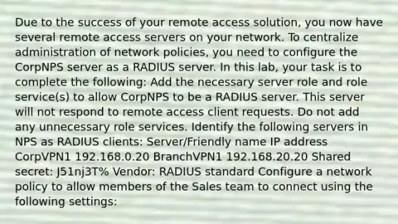 Due to the success of your remote access solution, you now have several remote access servers on your network. To centralize administration of network policies, you need to configure the CorpNPS server as a RADIUS server. In this lab, your task is to complete the following: Add the necessary server role and role service(s) to allow CorpNPS to be a RADIUS server. This server will not respond to remote access client requests. Do not add any unnecessary role services. Identify the following servers in NPS as RADIUS clients: Server/Friendly name IP address CorpVPN1 192.168.0.20 BranchVPN1 192.168.20.20 Shared secret: J51nj3T% Vendor: RADIUS standard Configure a network policy to allow members of the Sales team to connect using the following settings: