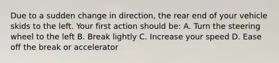 Due to a sudden change in direction, the rear end of your vehicle skids to the left. Your first action should be: A. Turn the steering wheel to the left B. Break lightly C. Increase your speed D. Ease off the break or accelerator