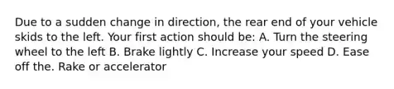 Due to a sudden change in direction, the rear end of your vehicle skids to the left. Your first action should be: A. Turn the steering wheel to the left B. Brake lightly C. Increase your speed D. Ease off the. Rake or accelerator
