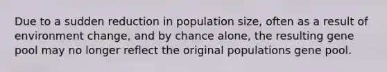 Due to a sudden reduction in population size, often as a result of environment change, and by chance alone, the resulting gene pool may no longer reflect the original populations gene pool.