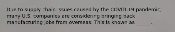 Due to supply chain issues caused by the COVID-19 pandemic, many U.S. companies are considering bringing back manufacturing jobs from overseas. This is known as ______.