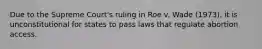 Due to the Supreme Court's ruling in Roe v. Wade (1973), it is unconstitutional for states to pass laws that regulate abortion access.