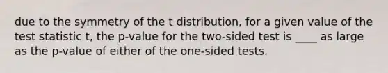 due to the symmetry of the t distribution, for a given value of the test statistic t, the p-value for the two-sided test is ____ as large as the p-value of either of the one-sided tests.