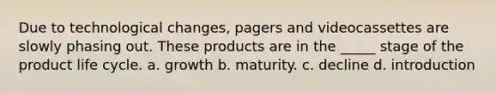 Due to technological changes, pagers and videocassettes are slowly phasing out. These products are in the _____ stage of the product life cycle. a. growth b. maturity. c. decline d. introduction