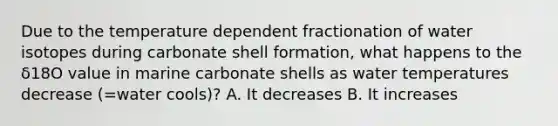 Due to the temperature dependent fractionation of water isotopes during carbonate shell formation, what happens to the δ18O value in marine carbonate shells as water temperatures decrease (=water cools)? A. It decreases B. It increases