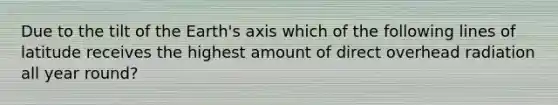 Due to the tilt of the Earth's axis which of the following lines of latitude receives the highest amount of direct overhead radiation all year round?