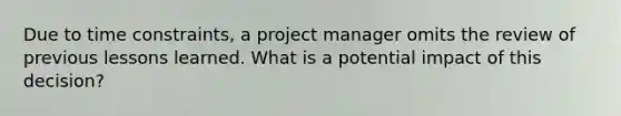 Due to time constraints, a project manager omits the review of previous lessons learned. What is a potential impact of this decision?