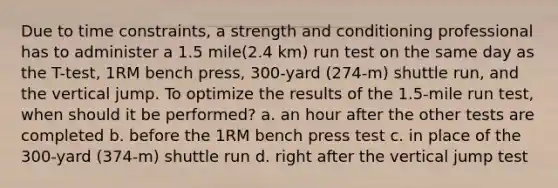 Due to time constraints, a strength and conditioning professional has to administer a 1.5 mile(2.4 km) run test on the same day as the T-test, 1RM bench press, 300-yard (274-m) shuttle run, and the vertical jump. To optimize the results of the 1.5-mile run test, when should it be performed? a. an hour after the other tests are completed b. before the 1RM bench press test c. in place of the 300-yard (374-m) shuttle run d. right after the vertical jump test