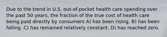 Due to the trend in U.S. out-of-pocket health care spending over the past 50 years, the fraction of the true cost of health care being paid directly by consumers A) has been rising. B) has been falling .C) has remained relatively constant. D) has reached zero.