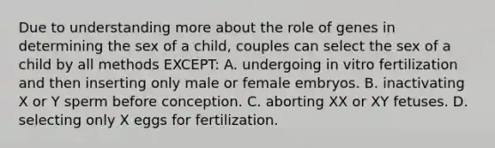 Due to understanding more about the role of genes in determining the sex of a child, couples can select the sex of a child by all methods EXCEPT: A. undergoing in vitro fertilization and then inserting only male or female embryos. B. inactivating X or Y sperm before conception. C. aborting XX or XY fetuses. D. selecting only X eggs for fertilization.