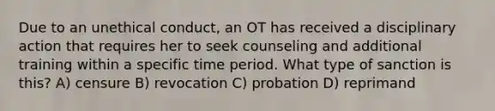 Due to an unethical conduct, an OT has received a disciplinary action that requires her to seek counseling and additional training within a specific time period. What type of sanction is this? A) censure B) revocation C) probation D) reprimand