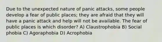 Due to the unexpected nature of panic attacks, some people develop a fear of public places; they are afraid that they will have a panic attack and help will not be available. The fear of public places is which disorder? A) Claustrophobia B) Social phobia C) Agoraphobia D) Acrophobia