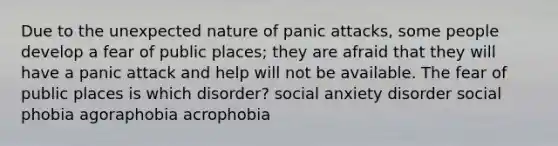 Due to the unexpected nature of panic attacks, some people develop a fear of public places; they are afraid that they will have a panic attack and help will not be available. The fear of public places is which disorder? social anxiety disorder social phobia agoraphobia acrophobia