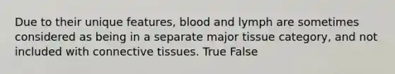 Due to their unique features, blood and lymph are sometimes considered as being in a separate major tissue category, and not included with connective tissues. True False