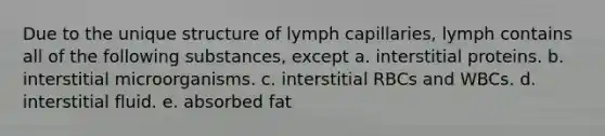 Due to the unique structure of lymph capillaries, lymph contains all of the following substances, except a. interstitial proteins. b. interstitial microorganisms. c. interstitial RBCs and WBCs. d. interstitial fluid. e. absorbed fat