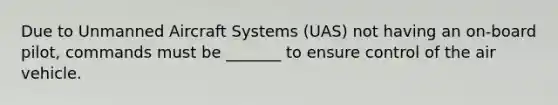 Due to Unmanned Aircraft Systems (UAS) not having an on-board pilot, commands must be _______ to ensure control of the air vehicle.