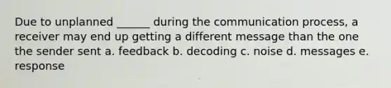 Due to unplanned ______ during <a href='https://www.questionai.com/knowledge/kTysIo37id-the-communication-process' class='anchor-knowledge'>the communication process</a>, a receiver may end up getting a different message than the one the sender sent a. feedback b. decoding c. noise d. messages e. response