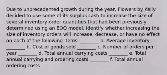 Due to unprecedented growth during the year, Flowers by Kelly decided to use some of its surplus cash to increase the size of several inventory order quantities that had been previously determined using an EOQ model. Identify whether increasing the size of inventory orders will increase, decrease, or have no effect on each of the following items. ________ a. Average inventory ________ b. Cost of goods sold ________ c. Number of orders per year ________ d. Total annual carrying costs ________ e. Total annual carrying and ordering costs ________ f. Total annual ordering costs